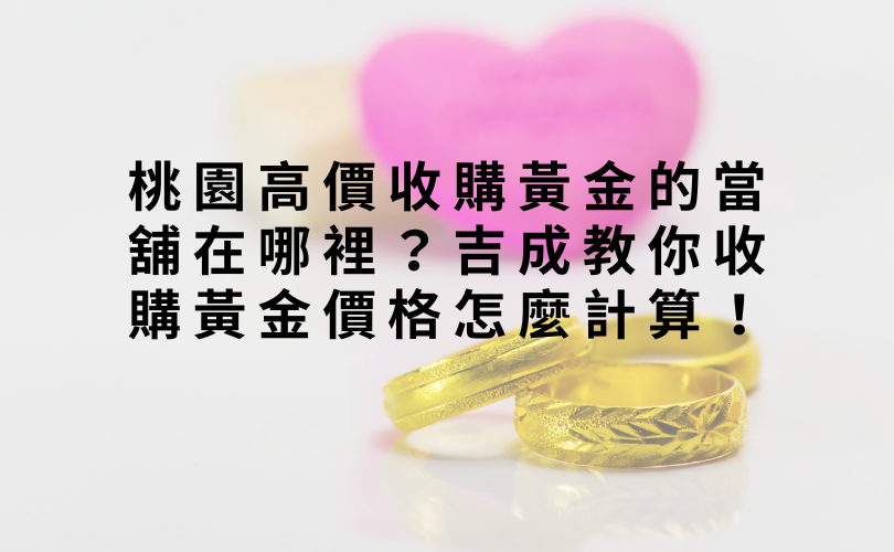 桃園高價收購黃金的當舖在哪裡？吉成教你收購黃金價格怎麼計算！